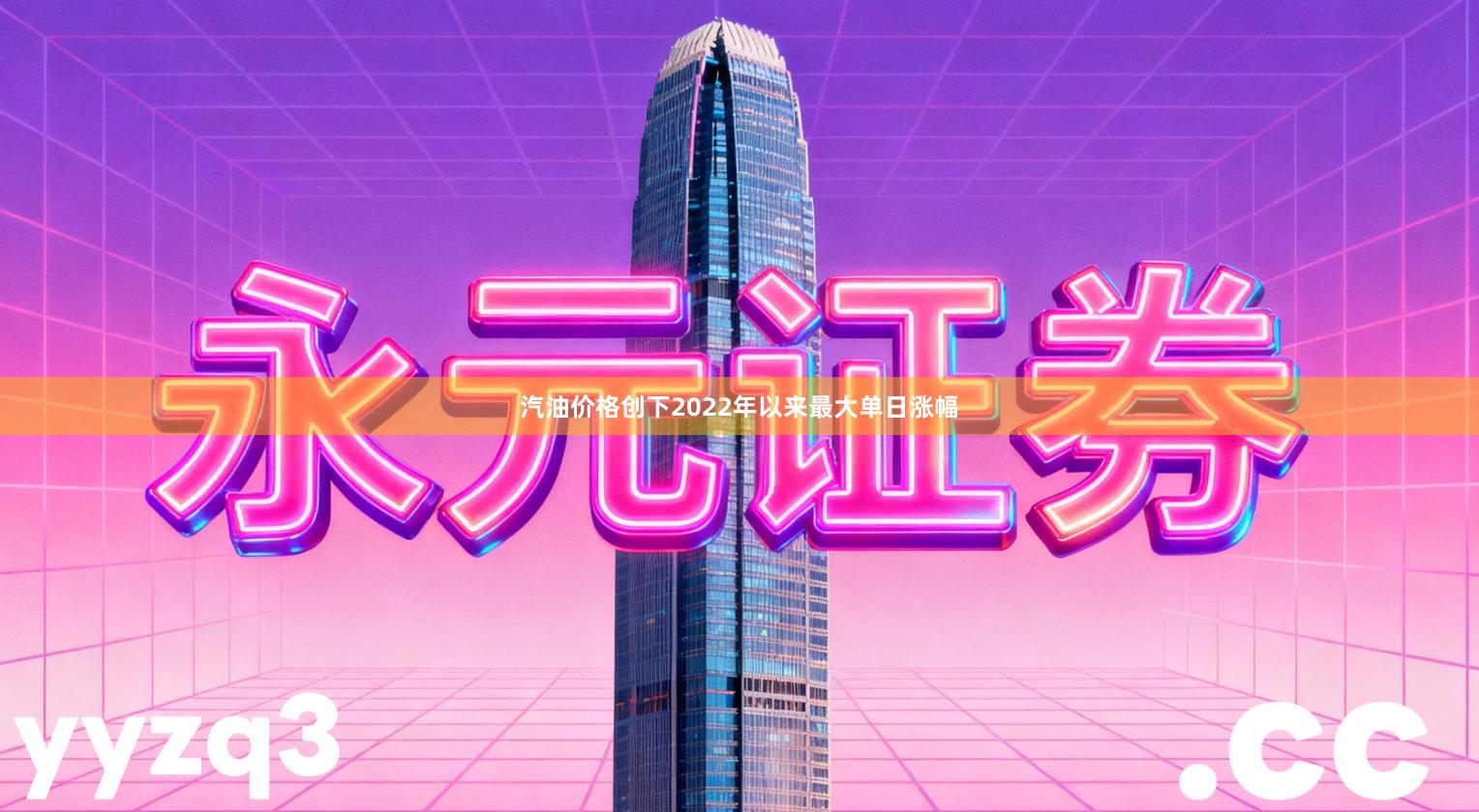 汽油价格创下2022年以来最大单日涨幅