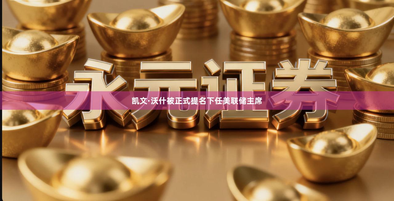 凯文·沃什被正式提名下任美联储主席