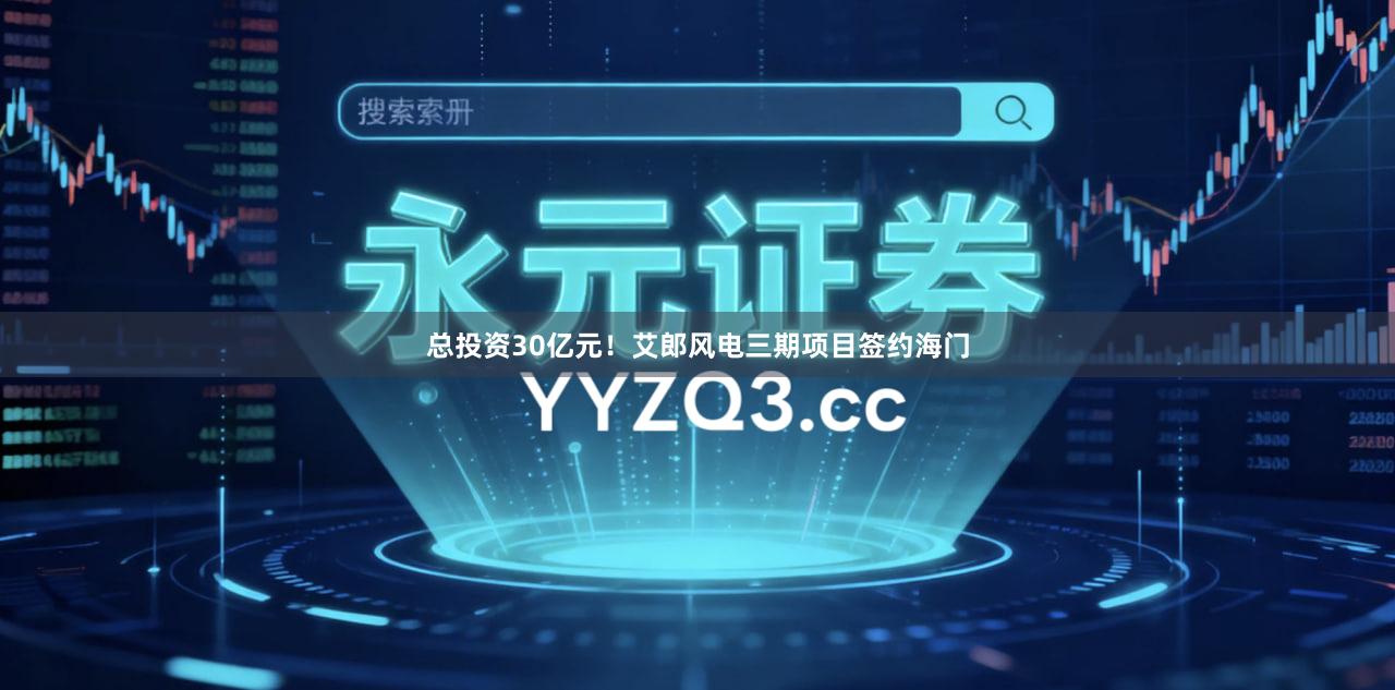 总投资30亿元！艾郎风电三期项目签约海门